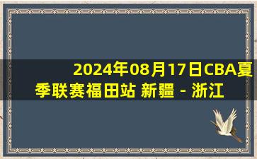 2024年08月17日CBA夏季联赛福田站 新疆 - 浙江 全场录像